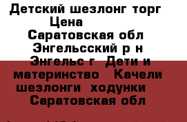 Детский шезлонг торг › Цена ­ 1 499 - Саратовская обл., Энгельсский р-н, Энгельс г. Дети и материнство » Качели, шезлонги, ходунки   . Саратовская обл.